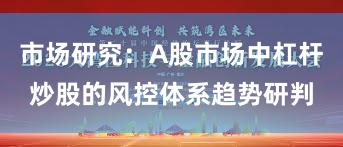 市场研究：A股市场中杠杆炒股的风控体系趋势研判