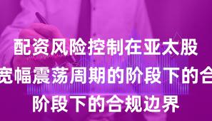配资风险控制在亚太股市处于宽幅震荡周期的阶段下的合规边界