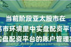 当前阶段亚太股市在当前震荡市环境里中实盘配资平台的账户管理实