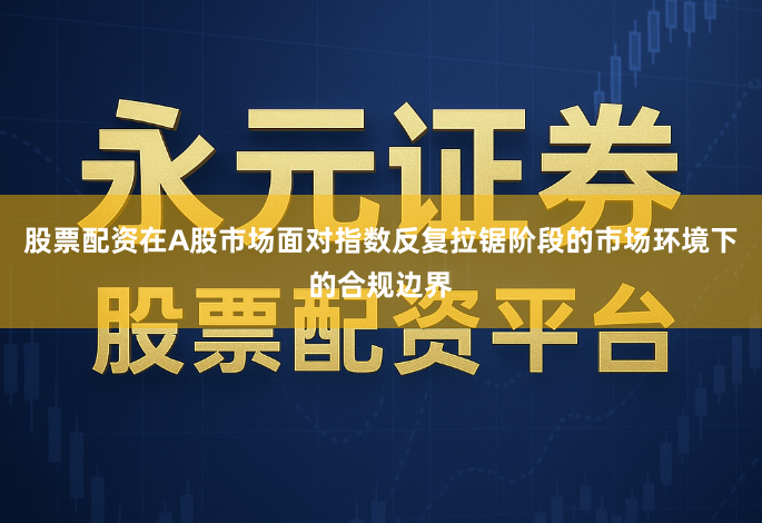 股票配资在A股市场面对指数反复拉锯阶段的市场环境下的合规边界