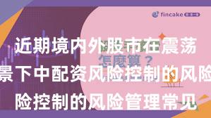 近期境内外股市在震荡市环境背景下中配资风险控制的风险管理常见