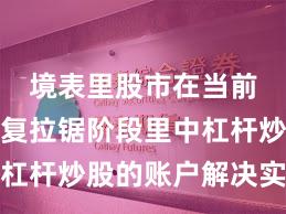 境表里股市在当前指数反复拉锯阶段里中杠杆炒股的账户解决实战经