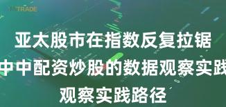 亚太股市在指数反复拉锯阶段中中配资炒股的数据观察实践路径