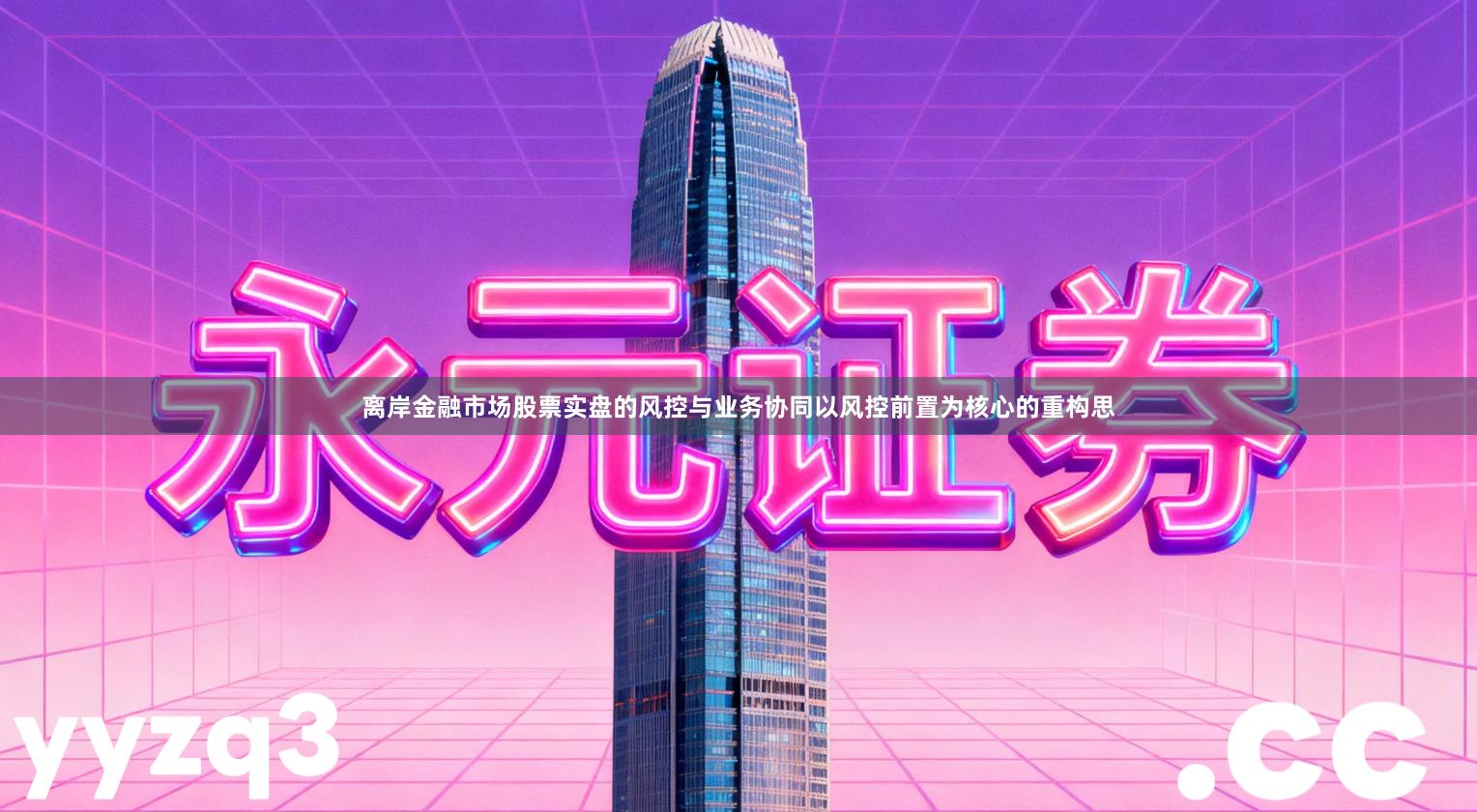 离岸金融市场股票实盘的风控与业务协同以风控前置为核心的重构思